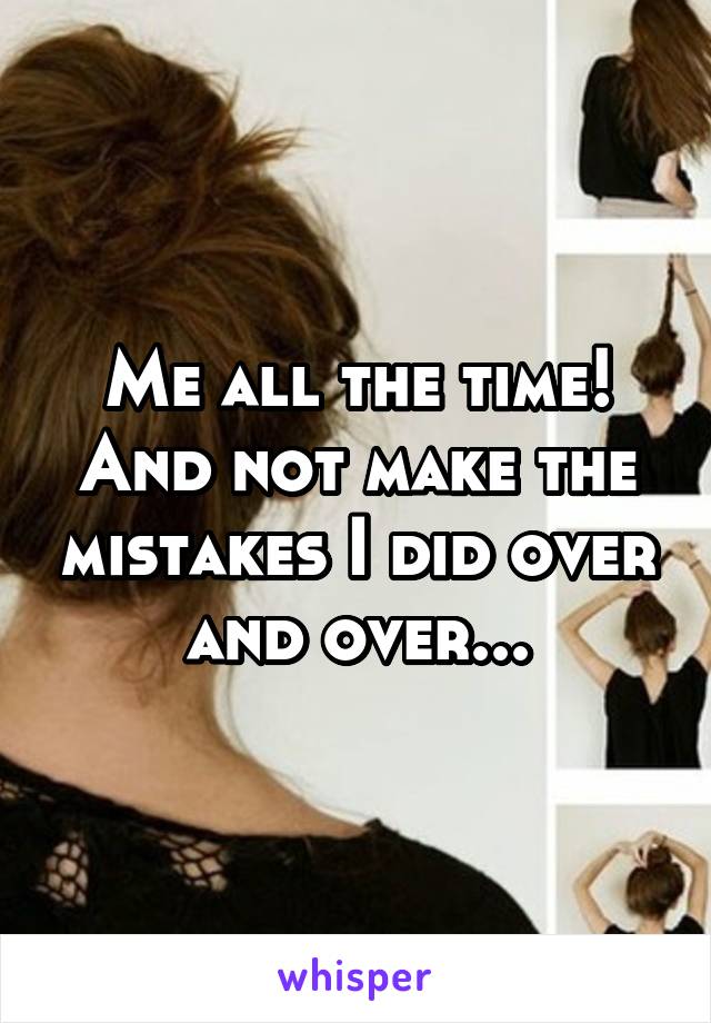 Me all the time! And not make the mistakes I did over and over...
