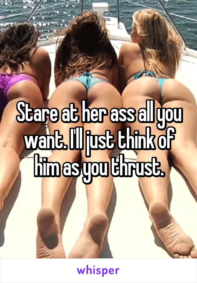 Stare at her ass all you want. I'll just think of him as you thrust.