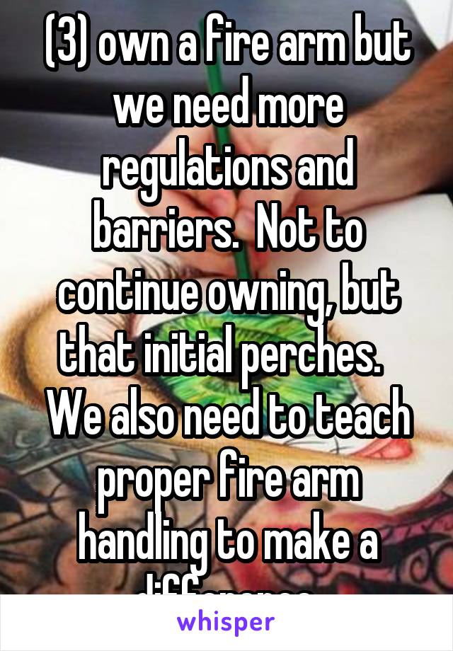 (3) own a fire arm but we need more regulations and barriers.  Not to continue owning, but that initial perches.   We also need to teach proper fire arm handling to make a difference.