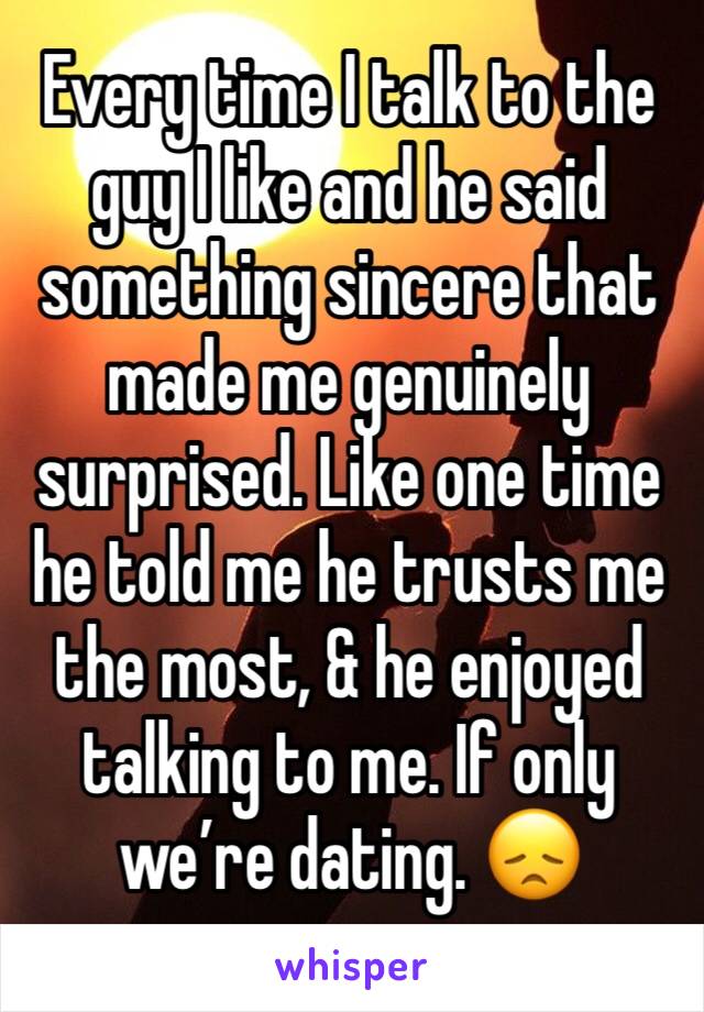 Every time I talk to the guy I like and he said something sincere that made me genuinely surprised. Like one time he told me he trusts me the most, & he enjoyed talking to me. If only we’re dating. 😞