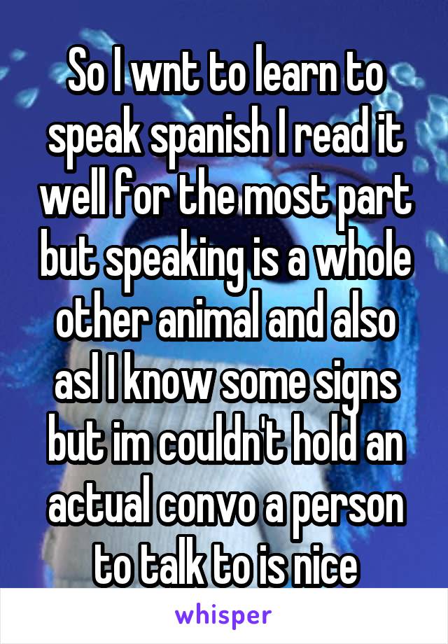 So I wnt to learn to speak spanish I read it well for the most part but speaking is a whole other animal and also asl I know some signs but im couldn't hold an actual convo a person to talk to is nice