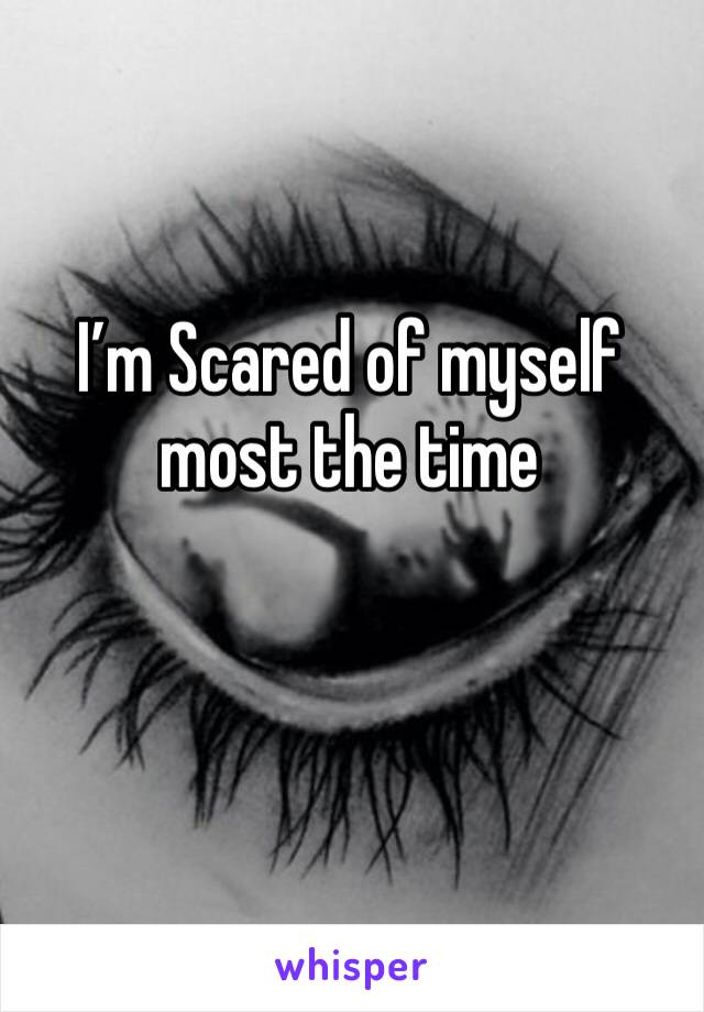 I’m Scared of myself most the time 