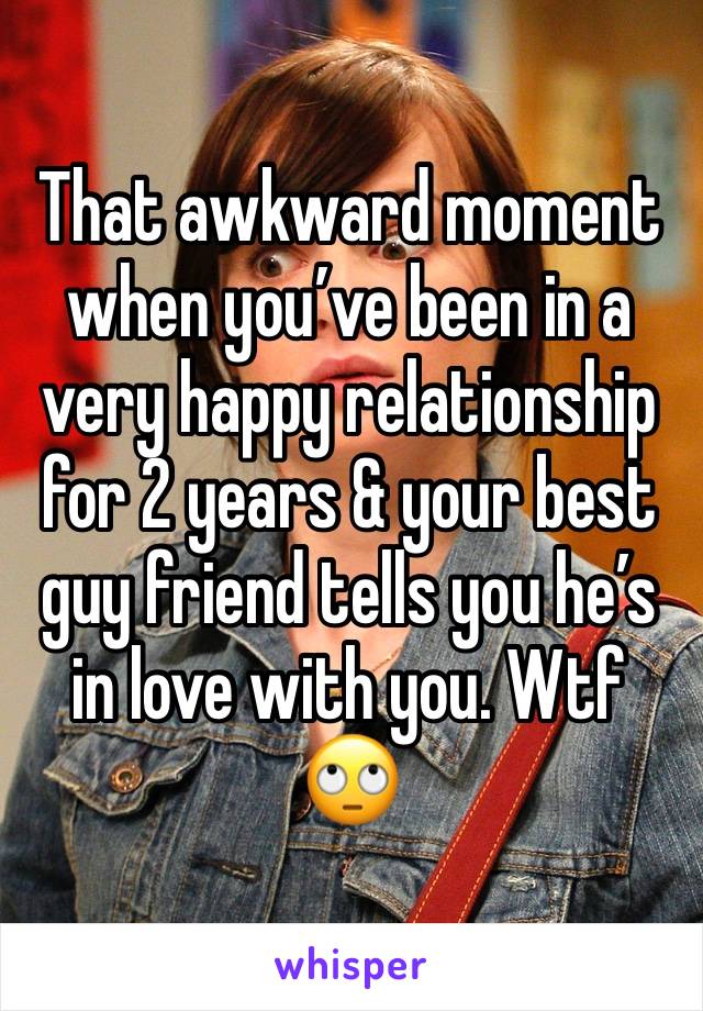 That awkward moment when you’ve been in a very happy relationship for 2 years & your best guy friend tells you he’s in love with you. Wtf 🙄