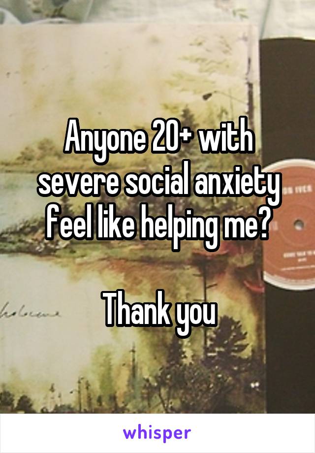 Anyone 20+ with severe social anxiety feel like helping me?

Thank you