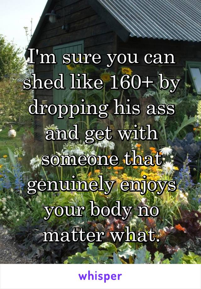 I'm sure you can shed like 160+ by dropping his ass and get with someone that genuinely enjoys your body no matter what.