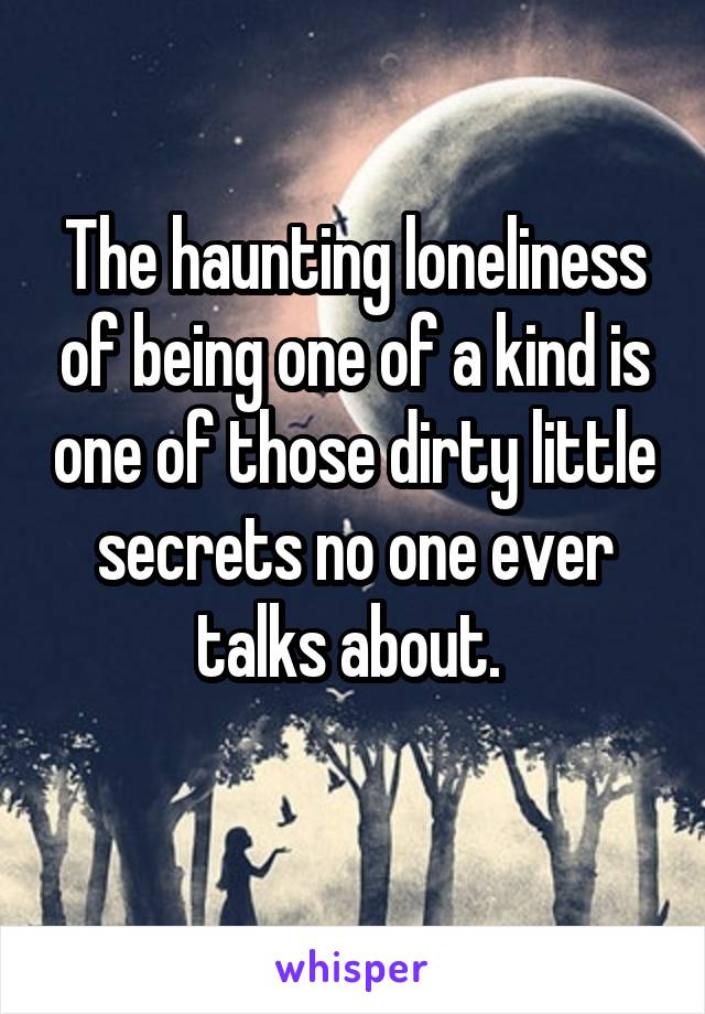 The haunting loneliness of being one of a kind is one of those dirty little secrets no one ever talks about. 
