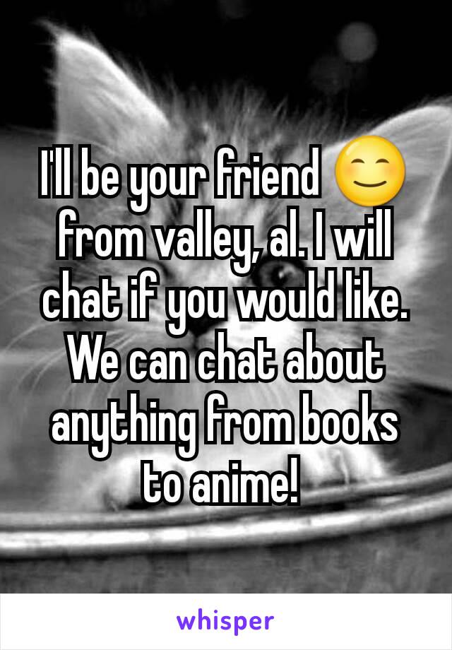 I'll be your friend 😊 from valley, al. I will chat if you would like. We can chat about anything from books to anime! 