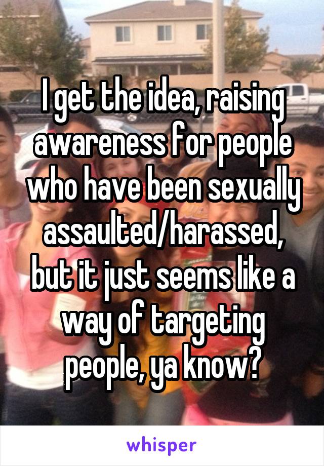 I get the idea, raising awareness for people who have been sexually assaulted/harassed, but it just seems like a way of targeting people, ya know?