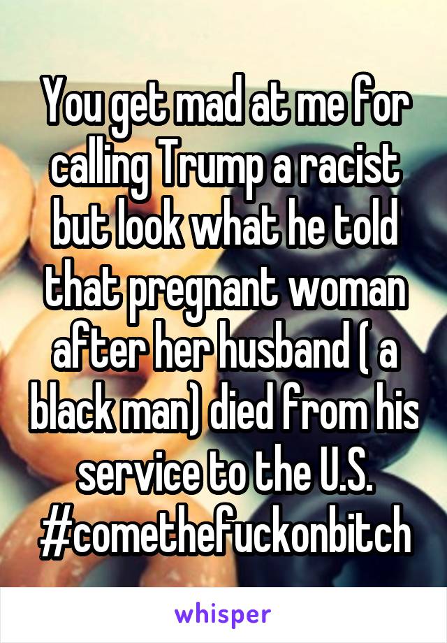 You get mad at me for calling Trump a racist but look what he told that pregnant woman after her husband ( a black man) died from his service to the U.S. #comethefuckonbitch