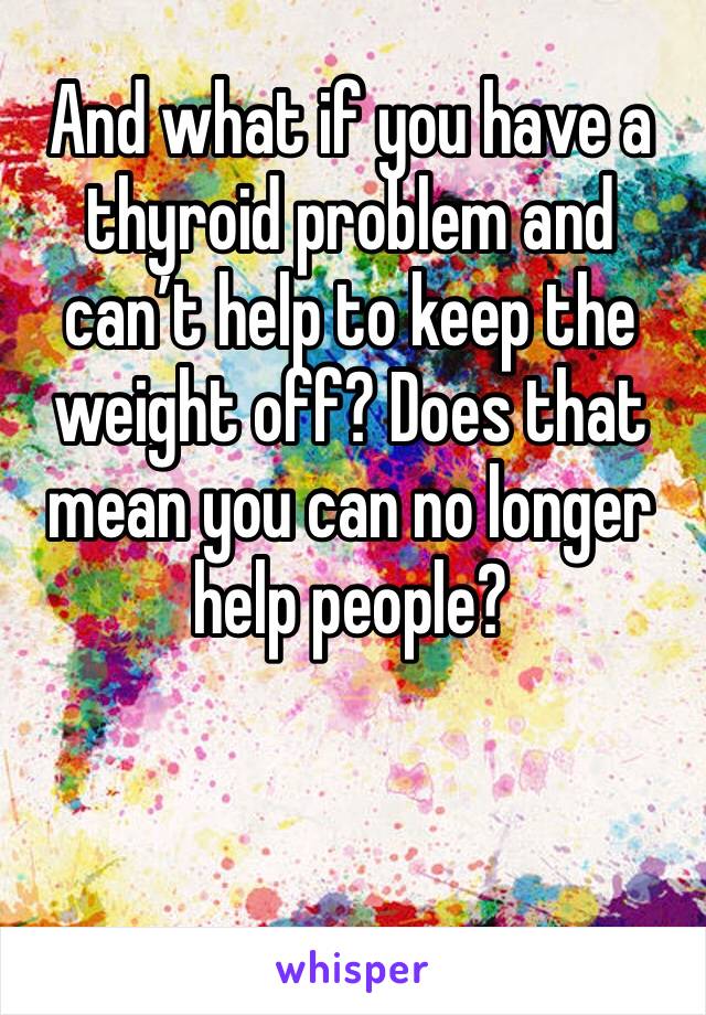 And what if you have a thyroid problem and can’t help to keep the weight off? Does that mean you can no longer help people? 
