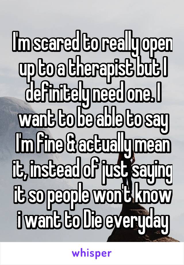 I'm scared to really open up to a therapist but I definitely need one. I want to be able to say I'm fine & actually mean it, instead of just saying it so people won't know i want to Die everyday