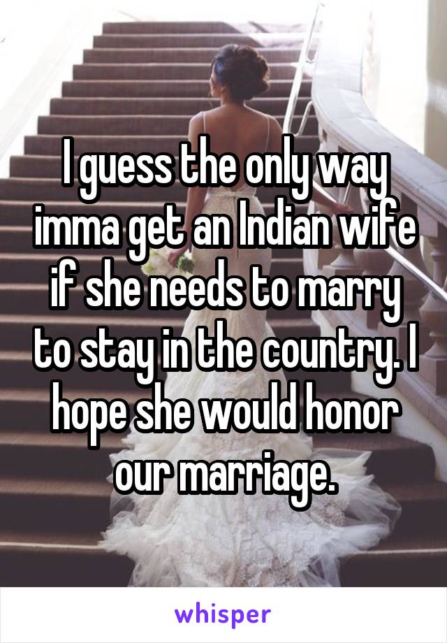 I guess the only way imma get an Indian wife if she needs to marry to stay in the country. I hope she would honor our marriage.