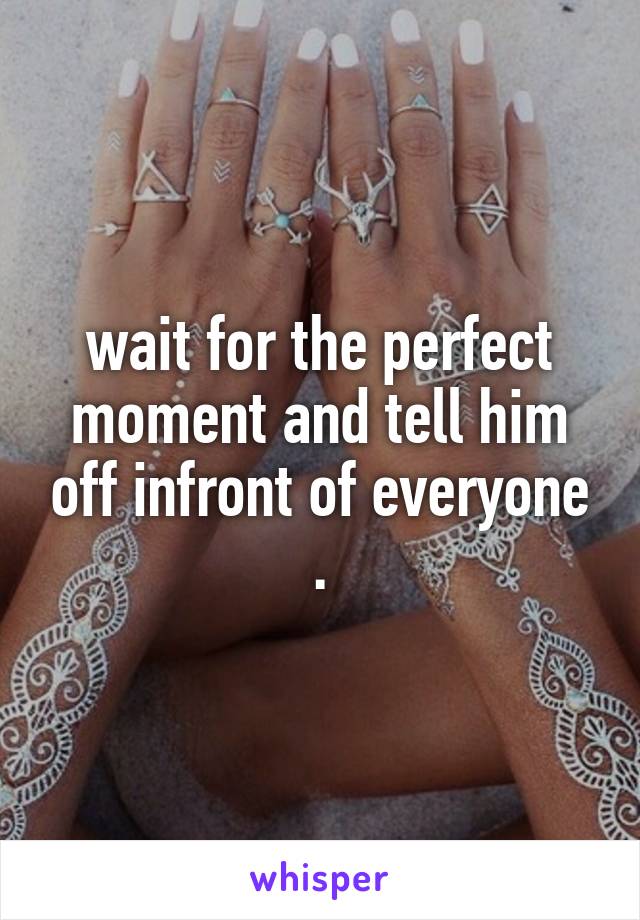 wait for the perfect moment and tell him off infront of everyone .