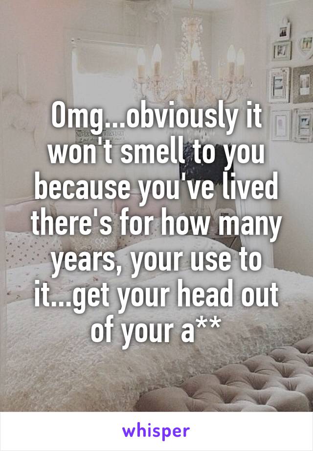 Omg...obviously it won't smell to you because you've lived there's for how many years, your use to it...get your head out of your a**