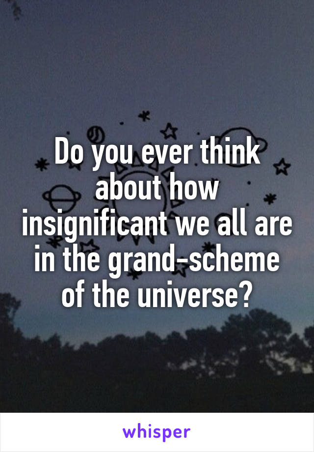 Do you ever think about how insignificant we all are in the grand-scheme of the universe?