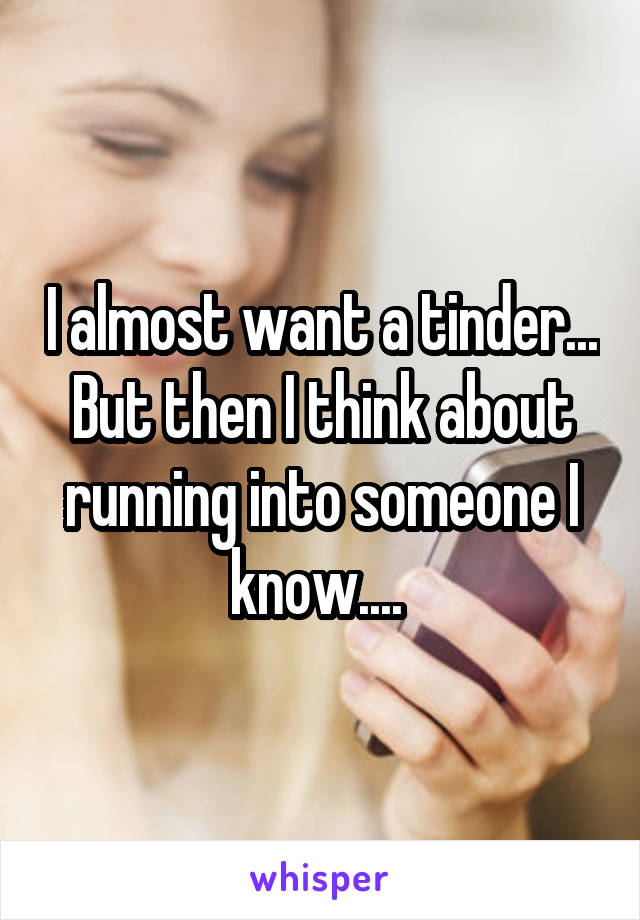 I almost want a tinder... But then I think about running into someone I know.... 