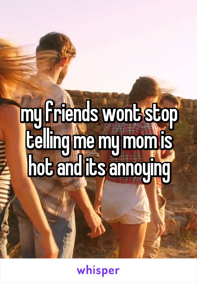 my friends wont stop telling me my mom is hot and its annoying