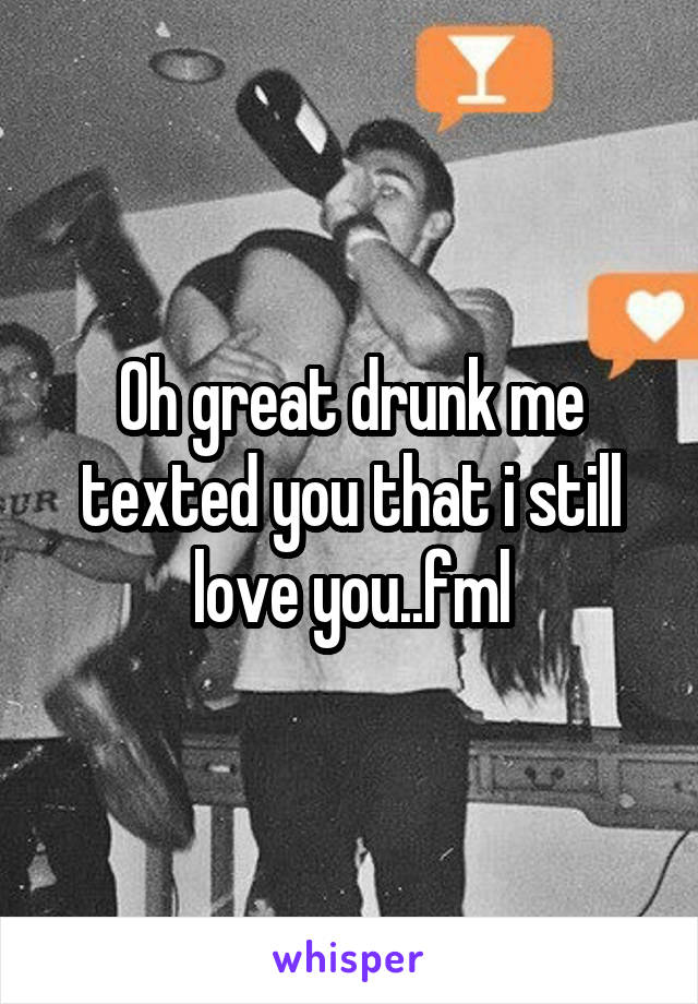 Oh great drunk me texted you that i still love you..fml