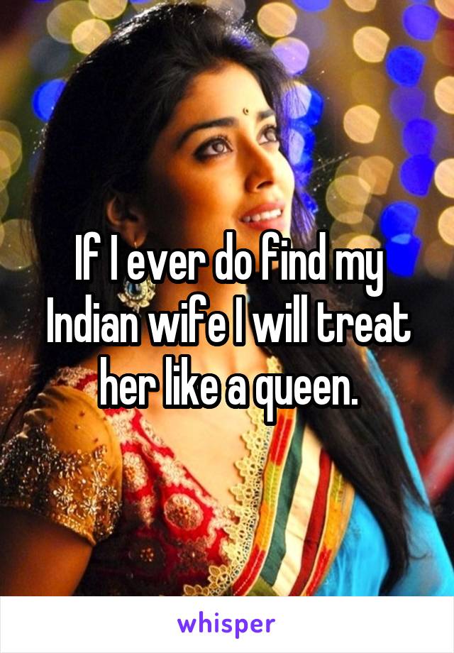 If I ever do find my Indian wife I will treat her like a queen.