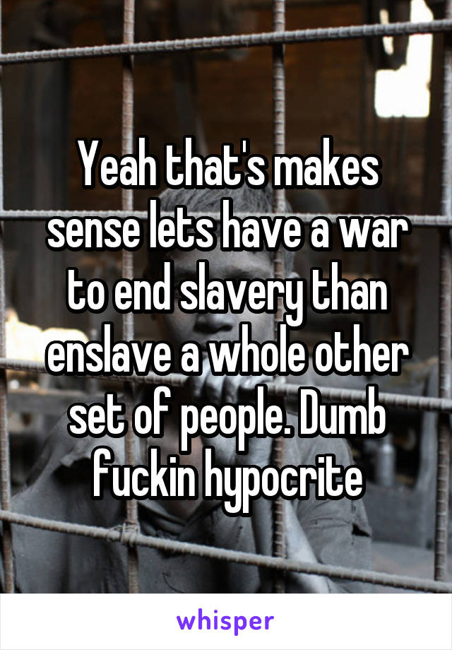 Yeah that's makes sense lets have a war to end slavery than enslave a whole other set of people. Dumb fuckin hypocrite