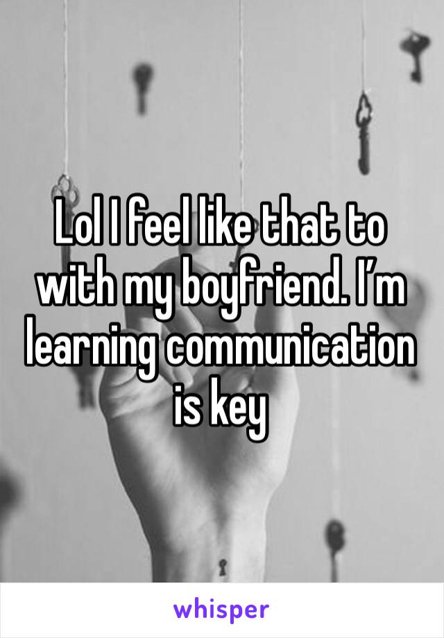 Lol I feel like that to with my boyfriend. I’m learning communication is key 