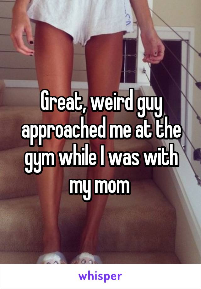 Great, weird guy approached me at the gym while I was with my mom 