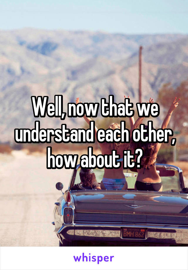 Well, now that we understand each other, how about it?