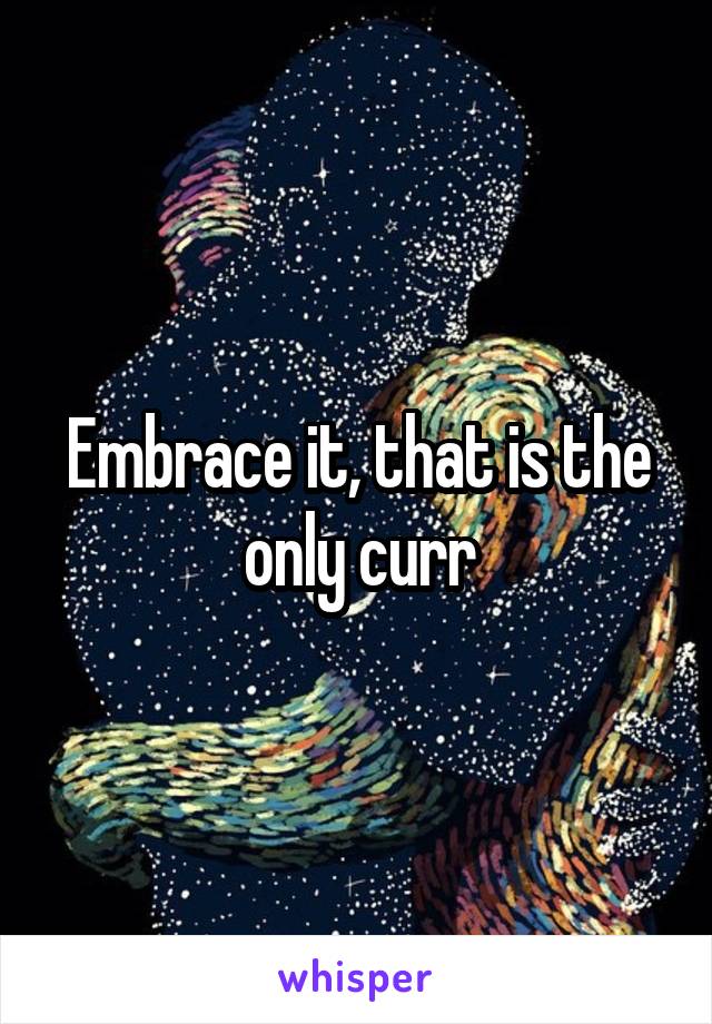 Embrace it, that is the only curr
