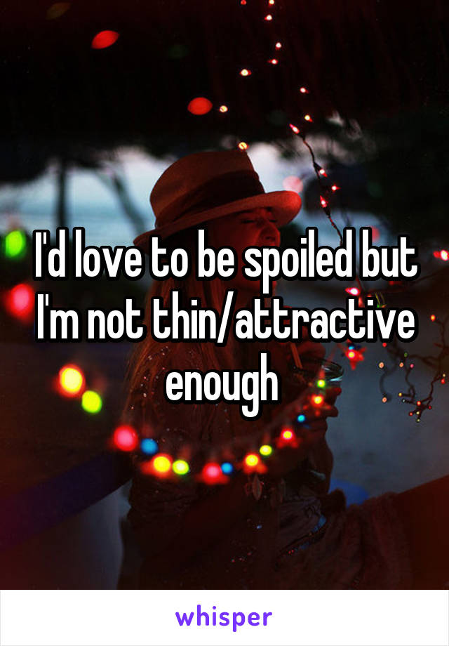 I'd love to be spoiled but I'm not thin/attractive enough 