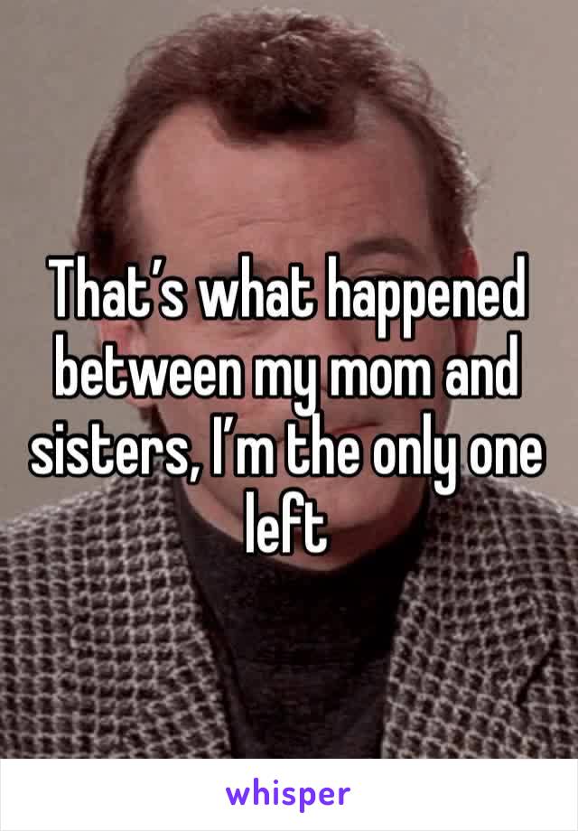 That’s what happened between my mom and sisters, I’m the only one left
