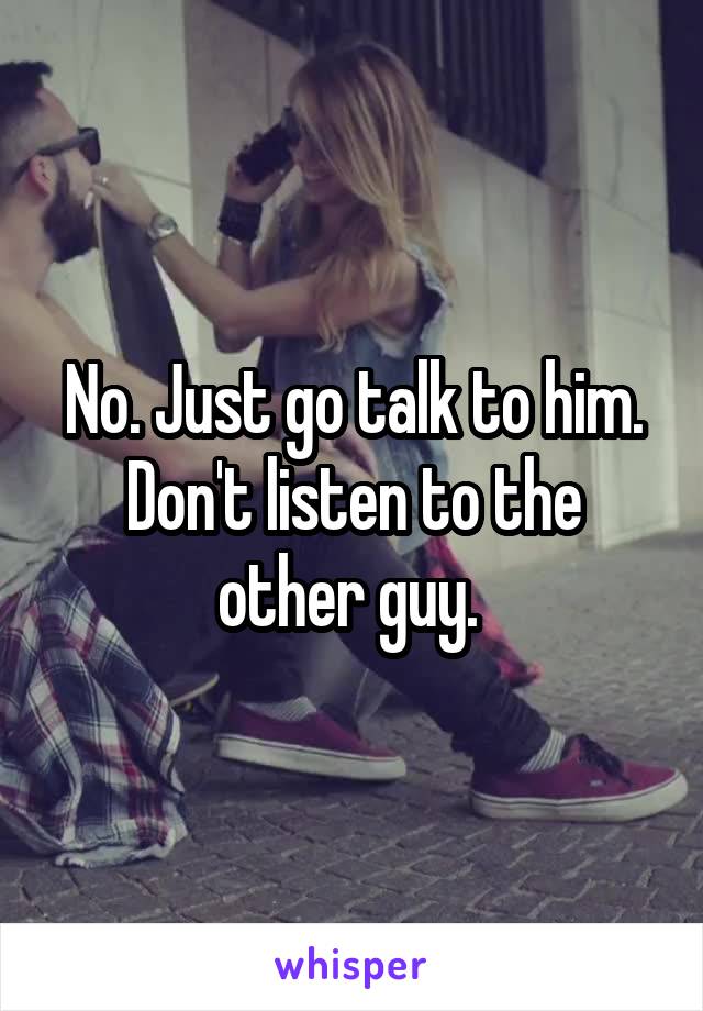 No. Just go talk to him. Don't listen to the other guy. 