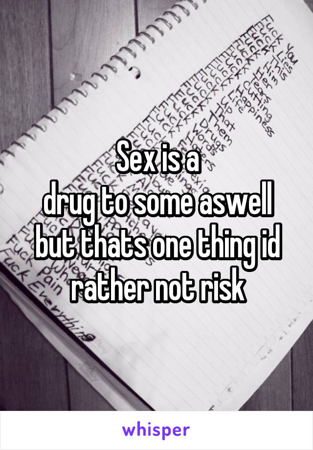 Sex is a
drug to some aswell
but thats one thing id
rather not risk