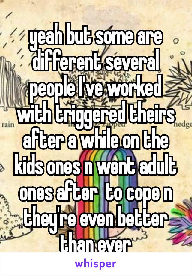 yeah​ but some are different several people I've worked with triggered theirs after a while on the kids ones n went adult ones after  to cope n they're even better than ever