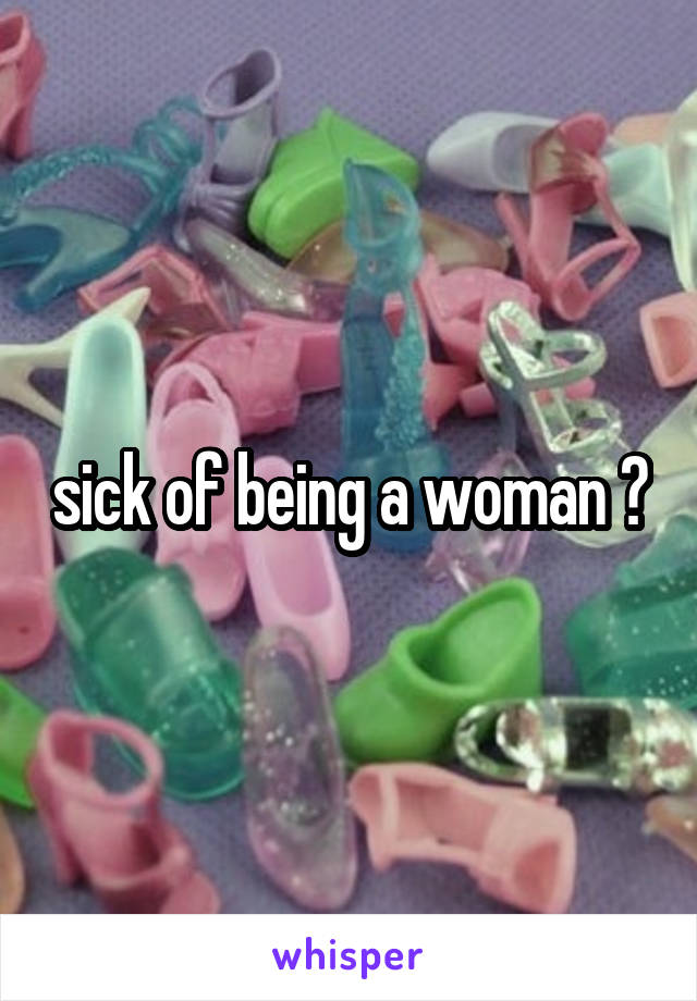 sick of being a woman ?