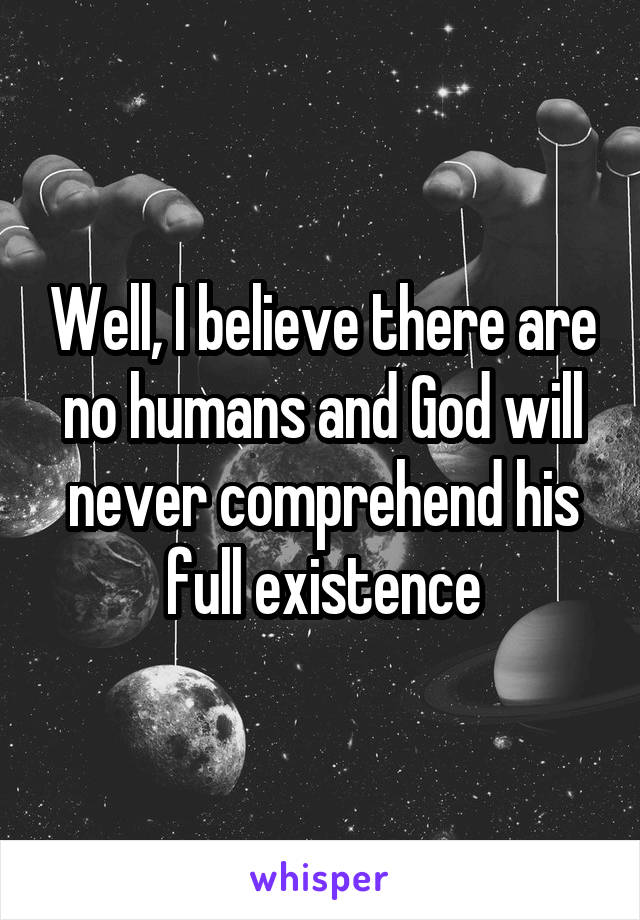 Well, I believe there are no humans and God will never comprehend his full existence