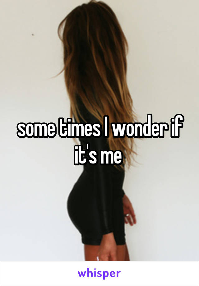 some times I wonder if it's me 