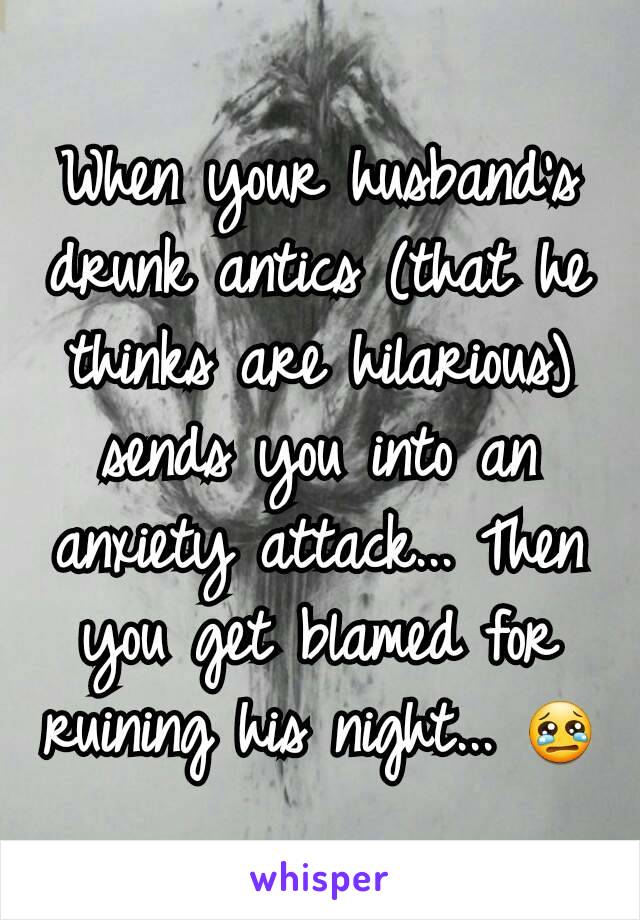 When your husband's drunk antics (that he thinks are hilarious) sends you into an anxiety attack... Then you get blamed for ruining his night... 😢