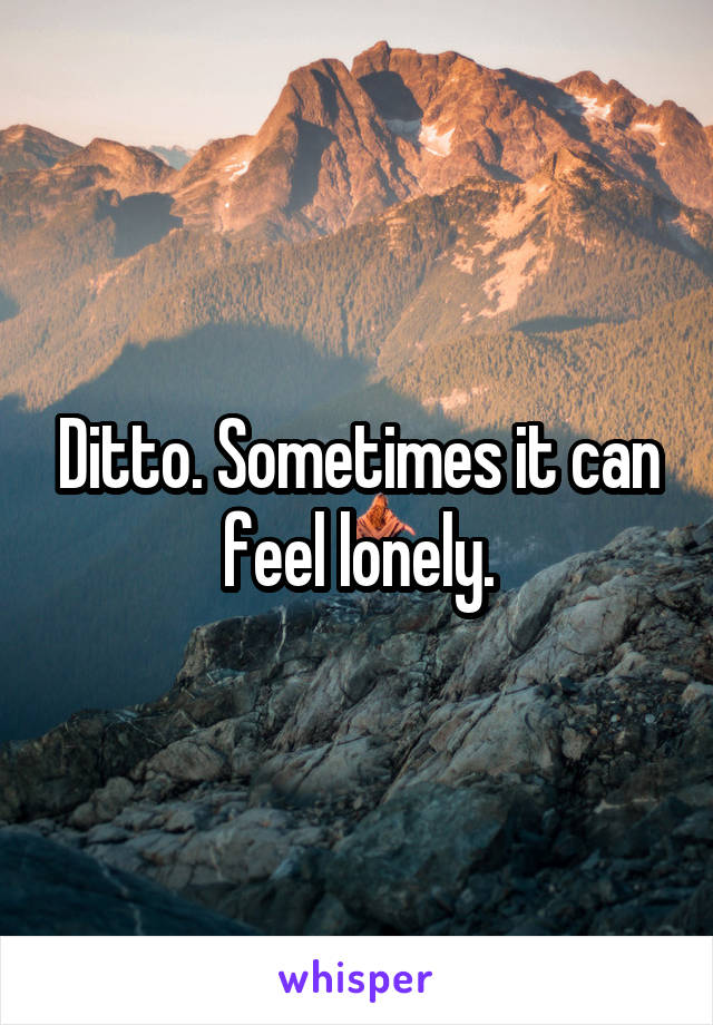Ditto. Sometimes it can feel lonely.