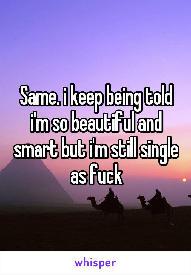 Same. i keep being told i'm so beautiful and smart but i'm still single as fuck