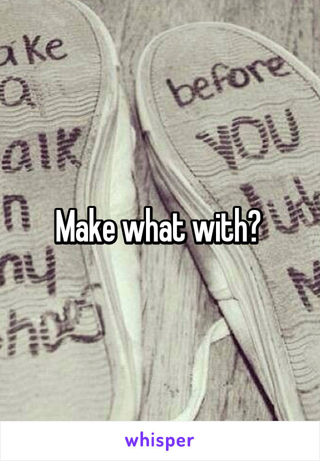 Make what with? 