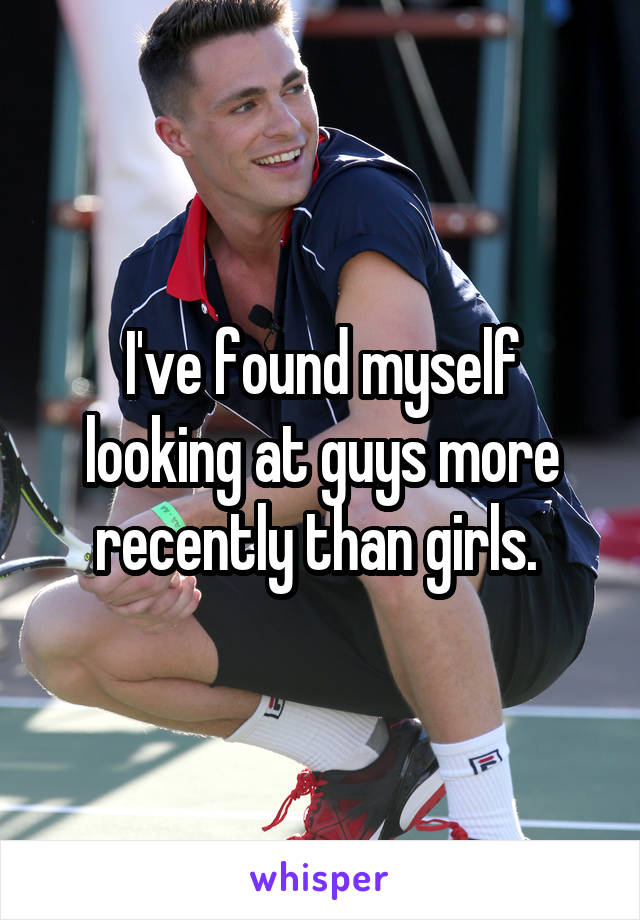 I've found myself looking at guys more recently than girls. 