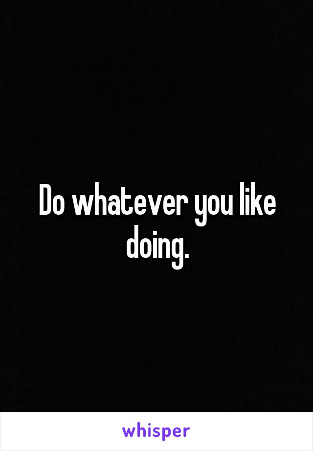 Do whatever you like doing.