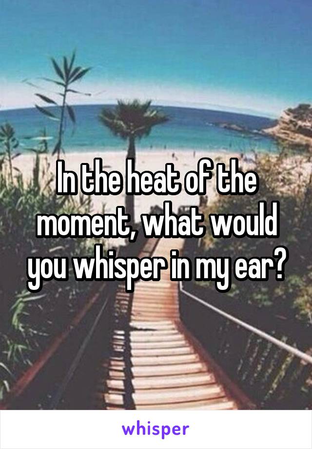 In the heat of the moment, what would you whisper in my ear?