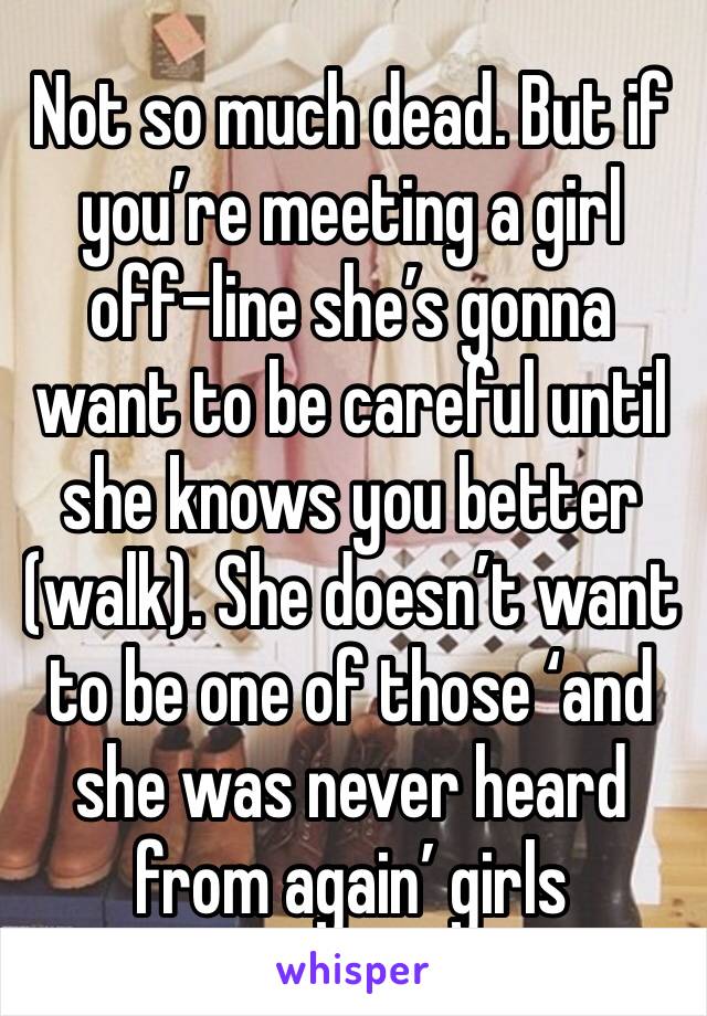 Not so much dead. But if you’re meeting a girl off-line she’s gonna want to be careful until she knows you better (walk). She doesn’t want to be one of those ‘and she was never heard from again’ girls