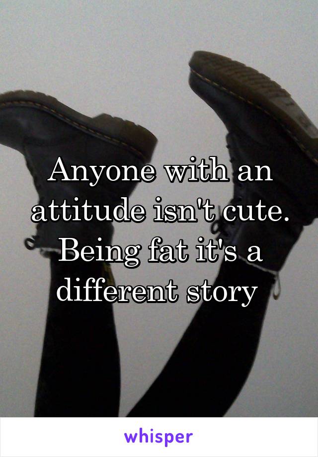 Anyone with an attitude isn't cute. Being fat it's a different story 