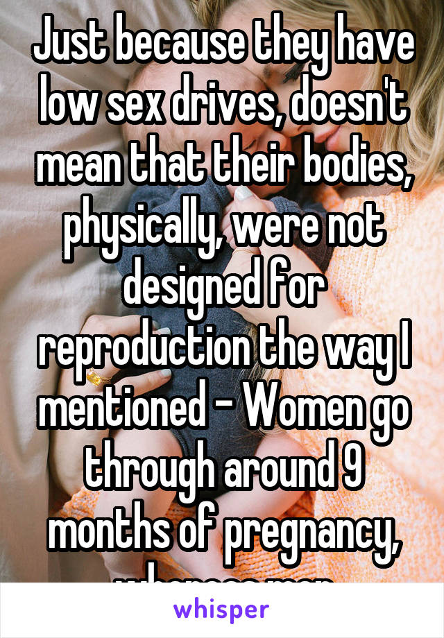 Just because they have low sex drives, doesn't mean that their bodies, physically, were not designed for reproduction the way I mentioned - Women go through around 9 months of pregnancy, whereas men