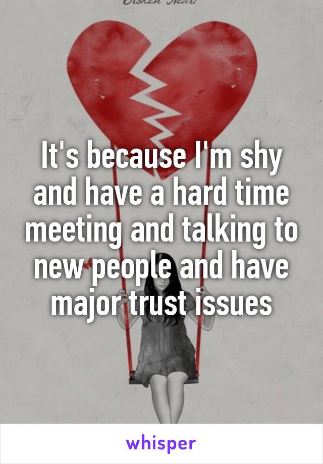 It's because I'm shy and have a hard time meeting and talking to new people and have major trust issues
