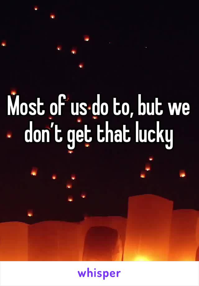 Most of us do to, but we don’t get that lucky