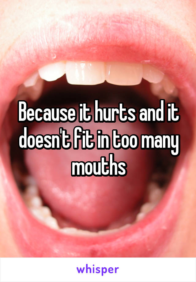 Because it hurts and it doesn't fit in too many mouths