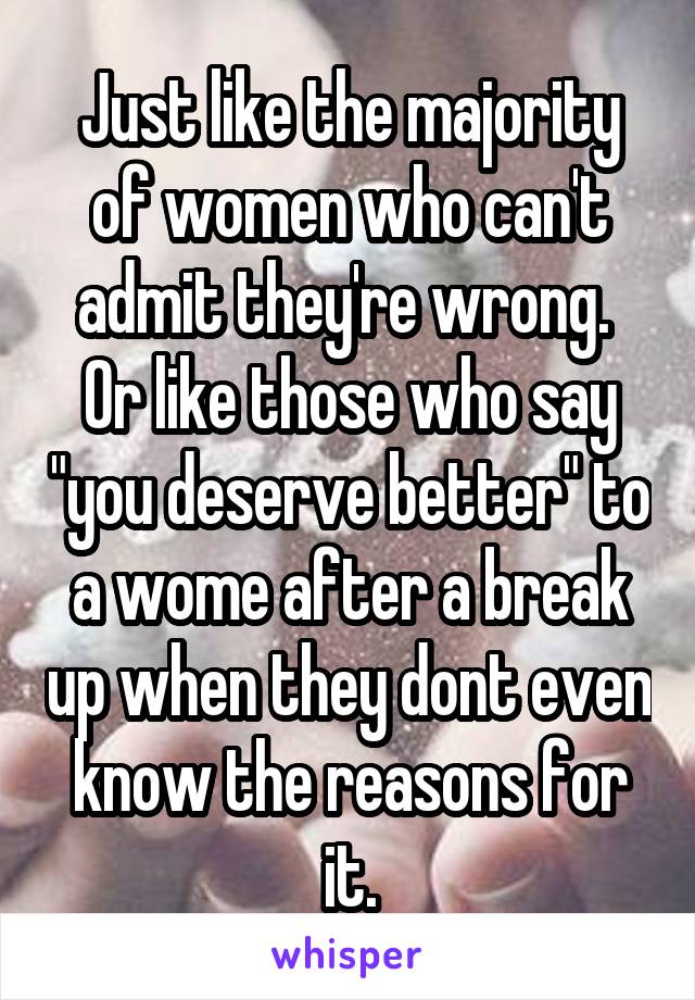 Just like the majority of women who can't admit they're wrong.  Or like those who say "you deserve better" to a wome after a break up when they dont even know the reasons for it.